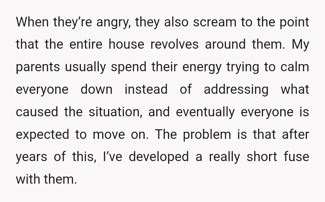 When they’re angry, they also scream to the point that the entire house revolves around them. My parents usually spend their energy trying to calm everyone down instead of addressing...