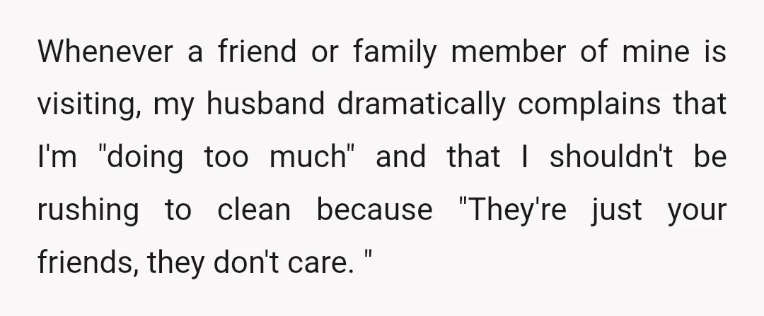 Whenever a friend or family member of mine is visiting, my husband dramatically complains that I'm "doing too much" and that I shouldn't be rushing to clean because "They're just...