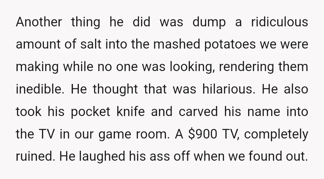 Another thing he did was dump a ridiculous amount of salt into the mashed potatoes we were making while no one was looking, rendering them inedible. He thought that was...