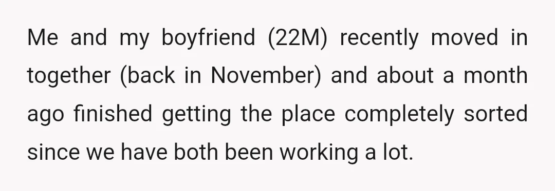 Me and my boyfriend (22M) recently moved in together (back in November) and about a month ago finished getting the place completely sorted since we have both been working a...