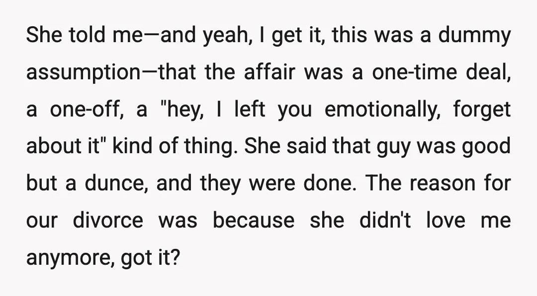 She told me—and yeah, I get it, this was a dummy assumption—that the affair was a one-time deal, a one-off, a "hey, I left you emotionally, forget about it" kind...