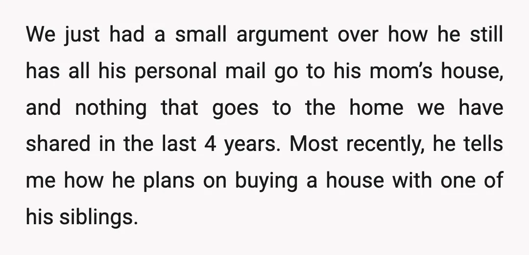 We just had a small argument over how he still has all his personal mail go to his mom’s house, and nothing that goes to the home we have shared...