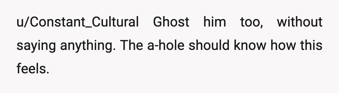 u/Constant_Cultural
Ghost him too, without saying anything. The a-hole should know how this feels.