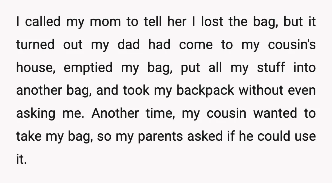 I called my mom to tell her I lost the bag, but it turned out my dad had come to my cousin's house, emptied my bag, put all my stuff...