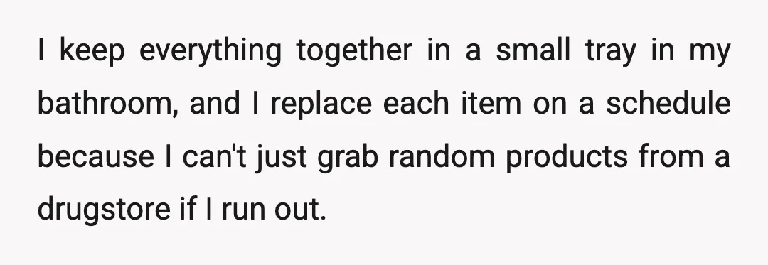 I keep everything together in a small tray in my bathroom, and I replace each item on a schedule because I can't just grab random products from a drugstore if...