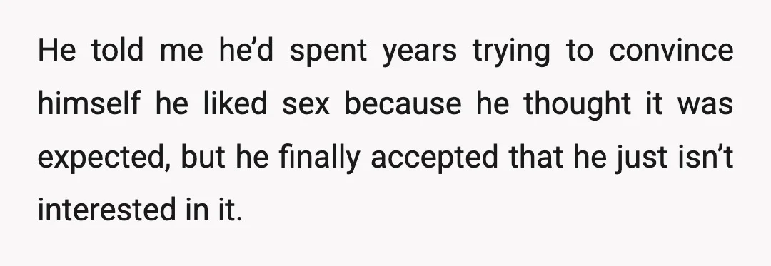 He told me he’d spent years trying to convince himself he liked sex because he thought it was expected, but he finally accepted that he just isn’t interested in it.