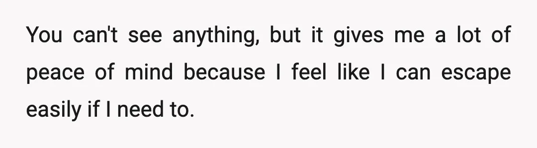 You can't see anything, but it gives me a lot of peace of mind because I feel like I can escape easily if I need to.