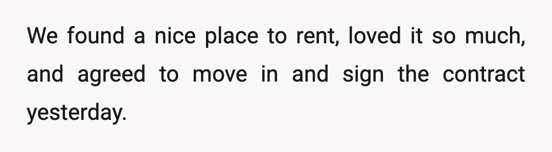 We found a nice place to rent, loved it so much, and agreed to move in and sign the contract yesterday.