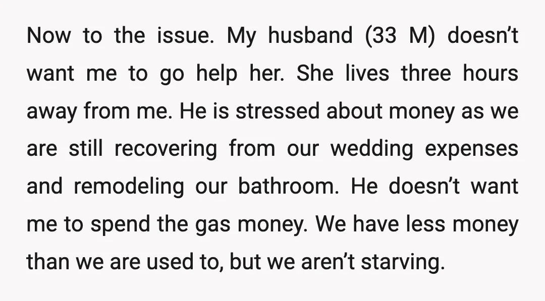 Now to the issue. My husband (33 M) doesn’t want me to go help her. She lives three hours away from me. He is stressed about money as we are...
