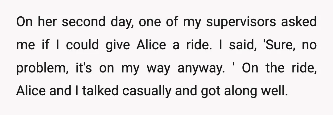 On her second day, one of my supervisors asked me if I could give Alice a ride. I said, 'Sure, no problem, it's on my way anyway. ' On the...