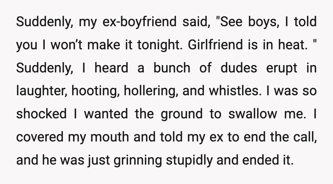 Suddenly, my ex-boyfriend said, "See boys, I told you I won’t make it tonight. Girlfriend is in heat. " Suddenly, I heard a bunch of dudes erupt in laughter, hooting,...