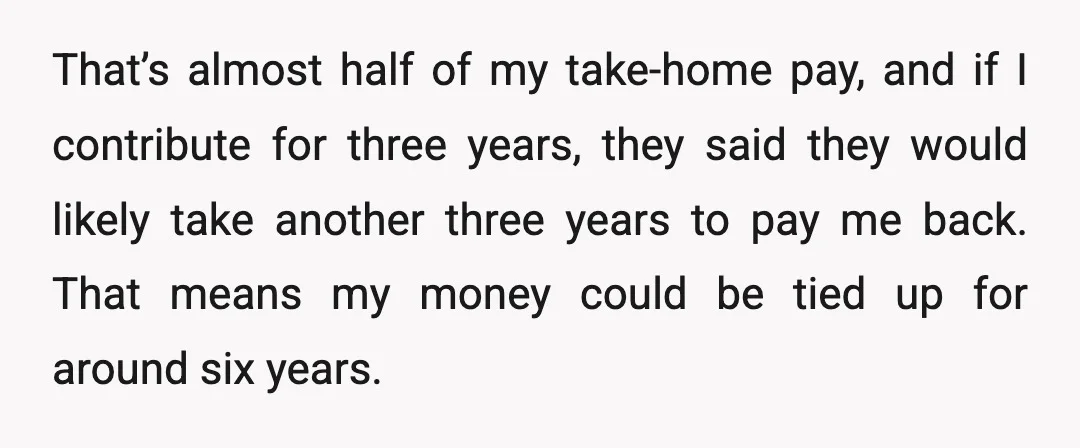 That’s almost half of my take-home pay, and if I contribute for three years, they said they would likely take another three years to pay me back. That means my...