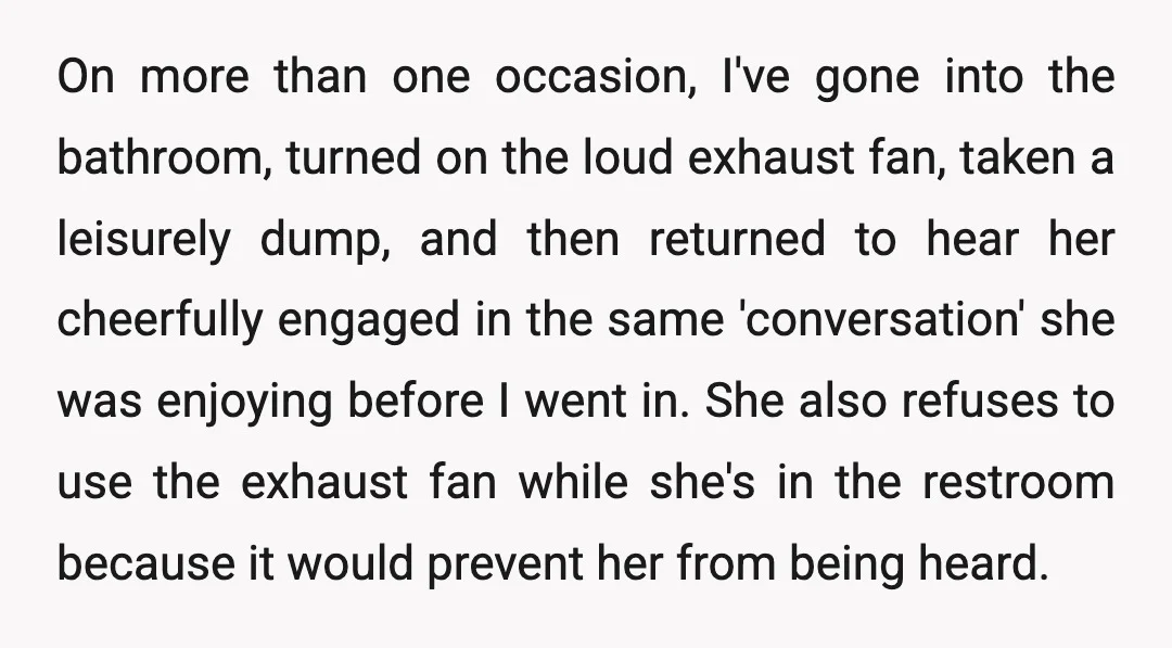 On more than one occasion, I've gone into the bathroom, turned on the loud exhaust fan, taken a leisurely dump, and then returned to hear her cheerfully engaged in the...