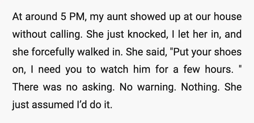 At around 5 PM, my aunt showed up at our house without calling. She just knocked, I let her in, and she forcefully walked in. She said, "Put your shoes...