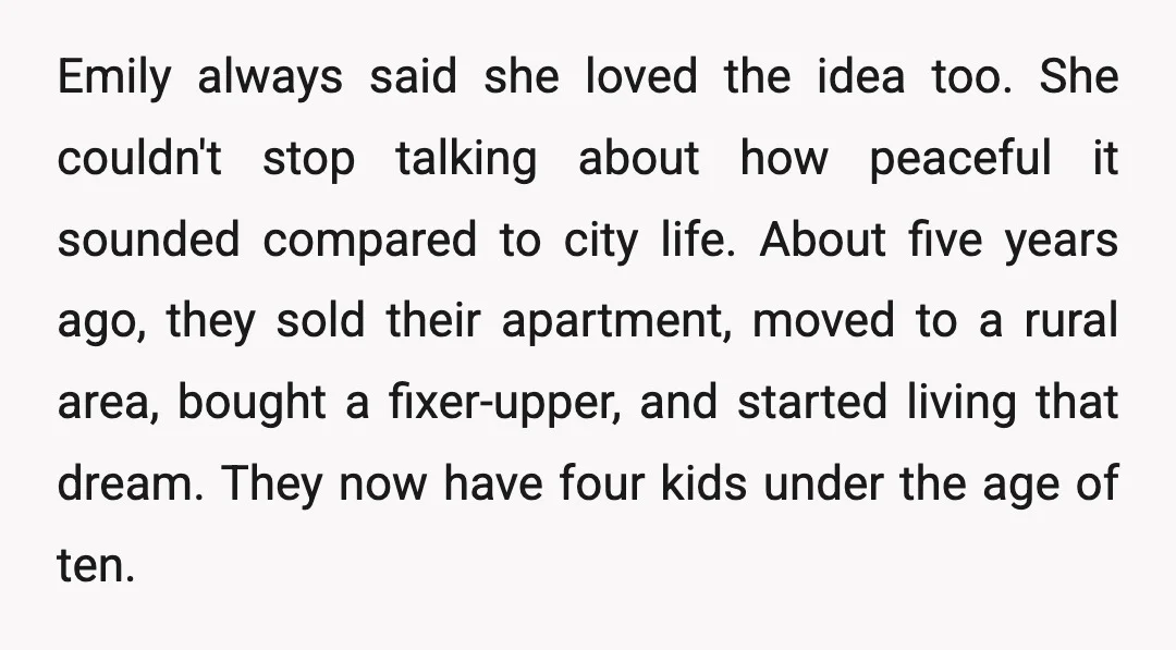 Emily always said she loved the idea too. She couldn't stop talking about how peaceful it sounded compared to city life. About five years ago, they sold their apartment, moved...