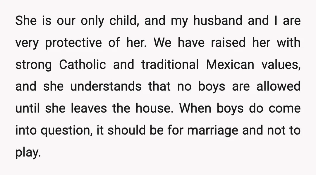 She is our only child, and my husband and I are very protective of her. We have raised her with strong Catholic and traditional Mexican values, and she understands that...