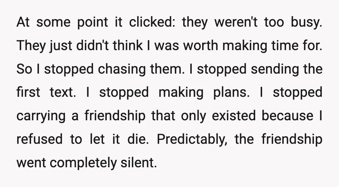 At some point it clicked: they weren't too busy. They just didn't think I was worth making time for. So I stopped chasing them. I stopped sending the first text....