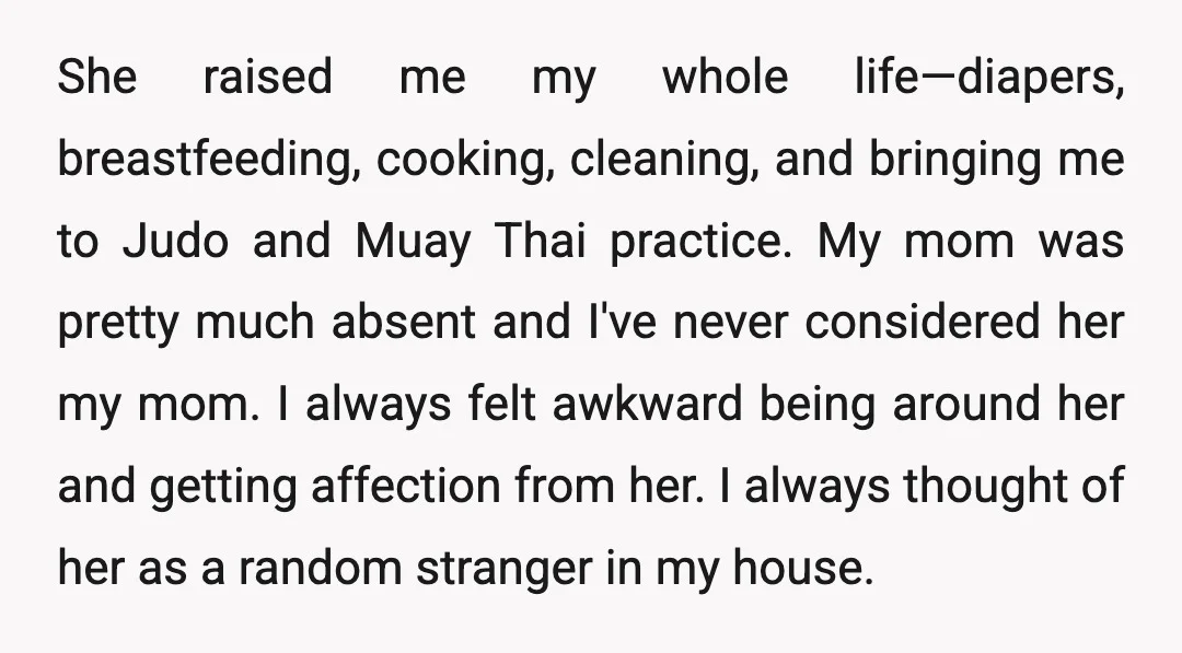 She raised me my whole life—diapers, breastfeeding, cooking, cleaning, and bringing me to Judo and Muay Thai practice. My mom was pretty much absent and I've never considered her my...