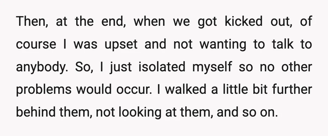 Then, at the end, when we got kicked out, of course I was upset and not wanting to talk to anybody. So, I just isolated myself so no other problems...