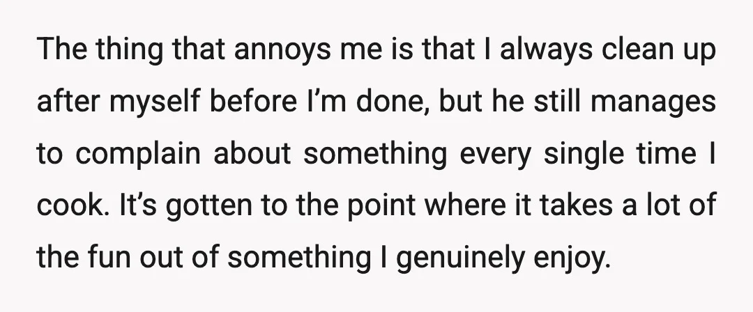 The thing that annoys me is that I always clean up after myself before I’m done, but he still manages to complain about something every single time I cook. It’s...