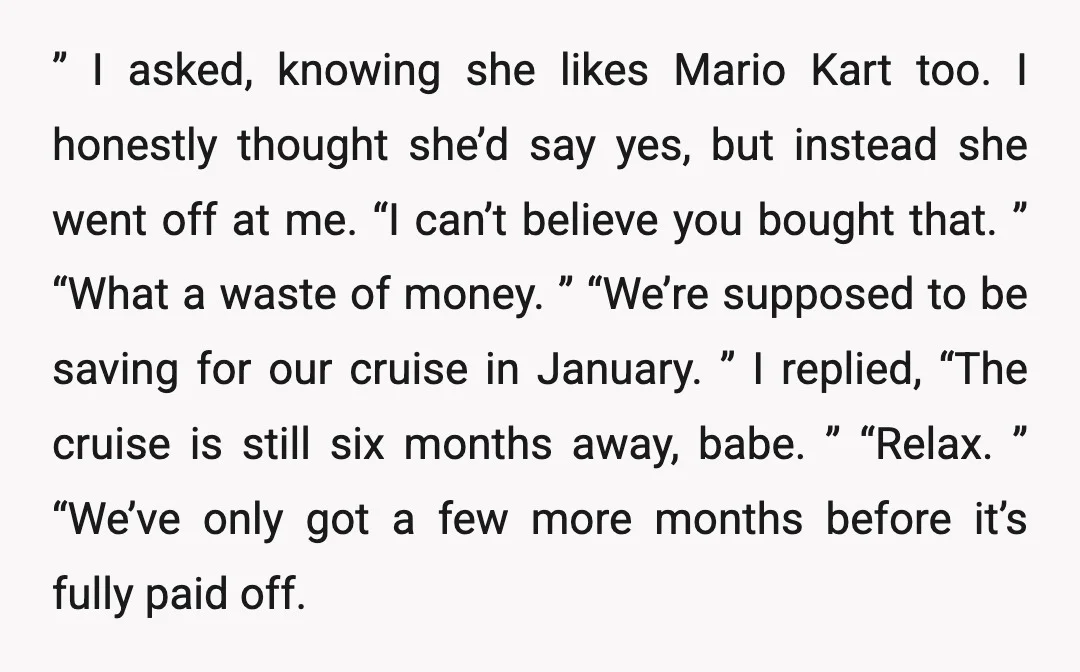 ” I asked, knowing she likes Mario Kart too. I honestly thought she’d say yes, but instead she went off at me. “I can’t believe you bought that. ” “What...