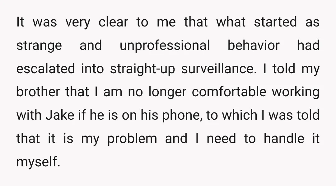 It was very clear to me that what started as strange and unprofessional behavior had escalated into straight-up surveillance. I told my brother that I am no longer comfortable working...