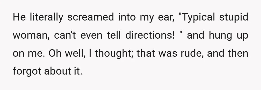He literally screamed into my ear, "Typical stupid woman, can't even tell directions! " and hung up on me. Oh well, I thought; that was rude, and then forgot about...