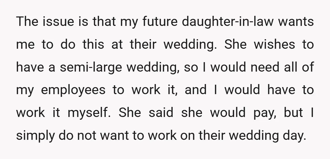 The issue is that my future daughter-in-law wants me to do this at their wedding. She wishes to have a semi-large wedding, so I would need all of my employees...