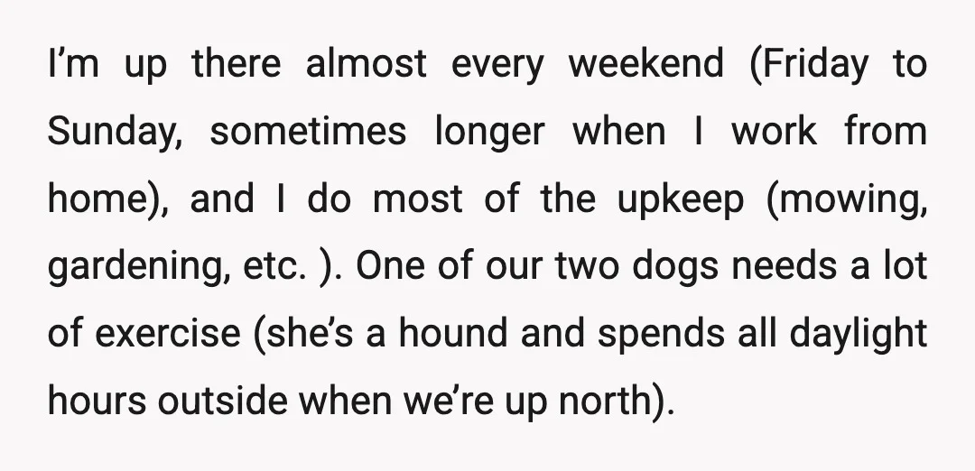 I’m up there almost every weekend (Friday to Sunday, sometimes longer when I work from home), and I do most of the upkeep (mowing, gardening, etc. ). One of our...