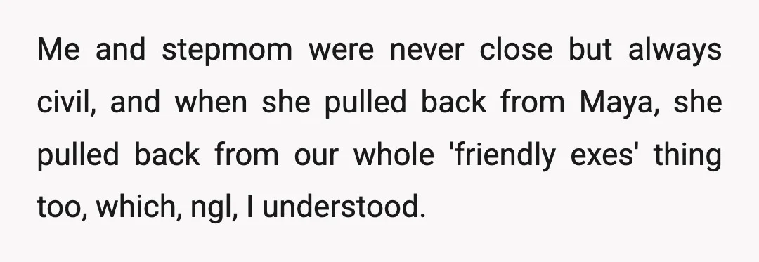 Me and stepmom were never close but always civil, and when she pulled back from Maya, she pulled back from our whole 'friendly exes' thing too, which, ngl, I understood.