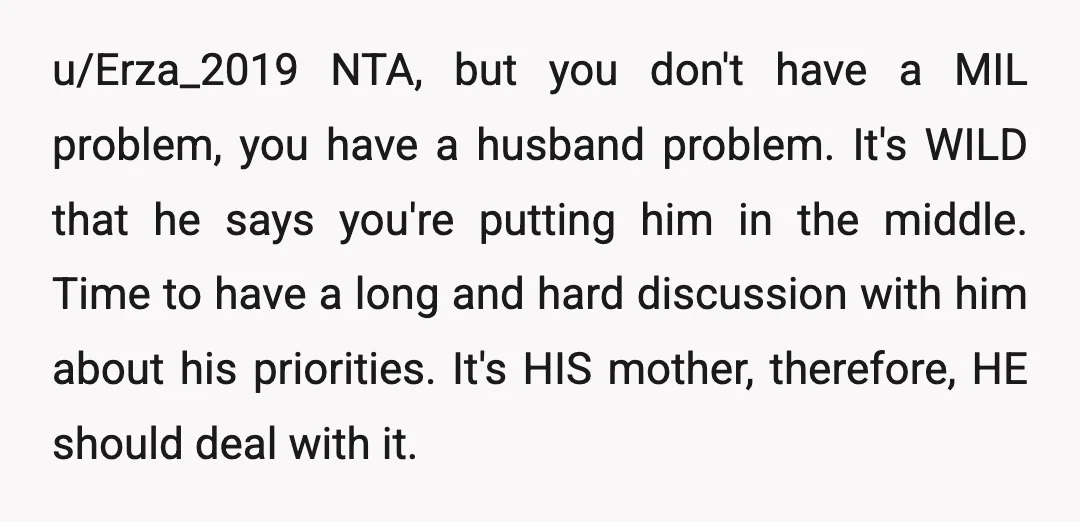 u/Erza_2019 NTA, but you don't have a MIL problem, you have a husband problem. It's WILD that he says you're putting him in the middle. Time to have a long...