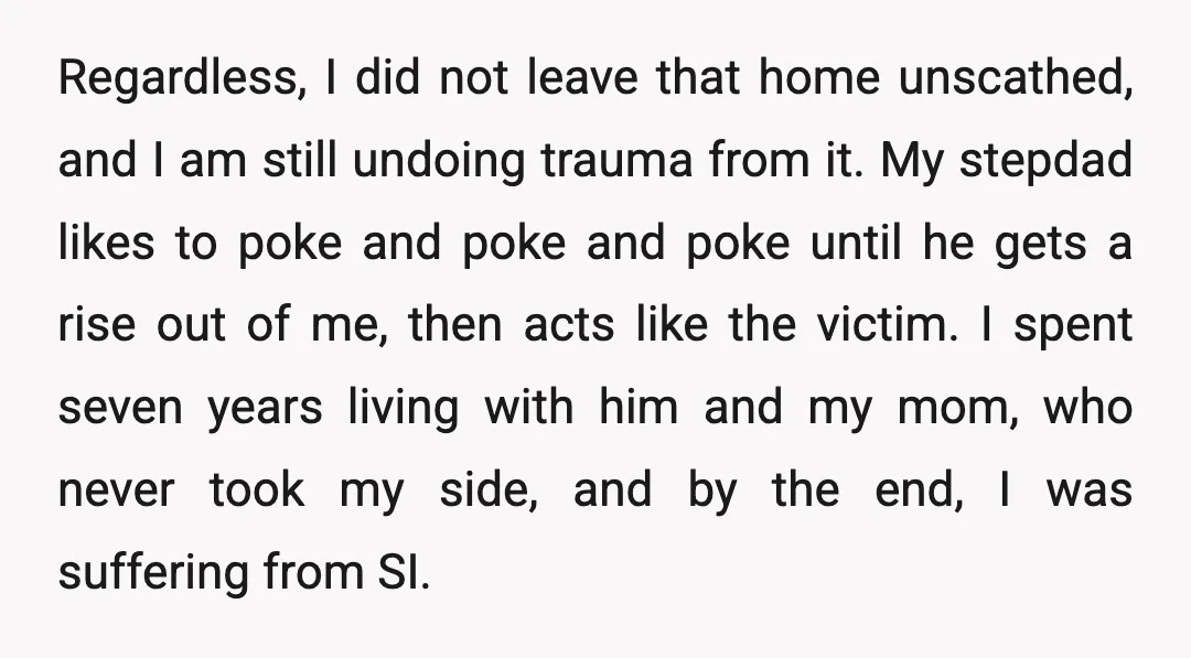 Regardless, I did not leave that home unscathed, and I am still undoing trauma from it. My stepdad likes to poke and poke and poke until he gets a rise...