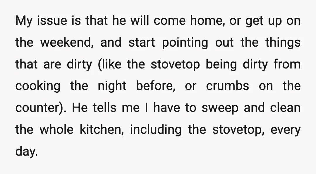 My issue is that he will come home, or get up on the weekend, and start pointing out the things that are dirty (like the stovetop being dirty from cooking...
