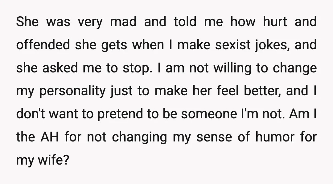 She was very mad and told me how hurt and offended she gets when I make sexist jokes, and she asked me to stop. I am not willing to change...