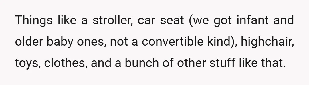 Things like a stroller, car seat (we got infant and older baby ones, not a convertible kind), highchair, toys, clothes, and a bunch of other stuff like that.