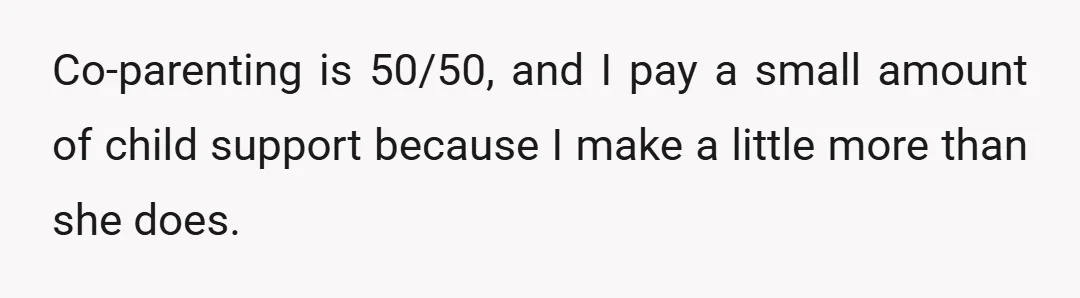 Co-parenting is 50/50, and I pay a small amount of child support because I make a little more than she does.