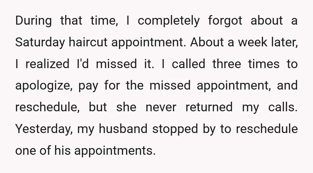During that time, I completely forgot about a Saturday haircut appointment. About a week later, I realized I'd missed it. I called three times to apologize, pay for the missed...