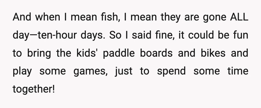 And when I mean fish, I mean they are gone ALL day—ten-hour days. So I said fine, it could be fun to bring the kids' paddle boards and bikes and...