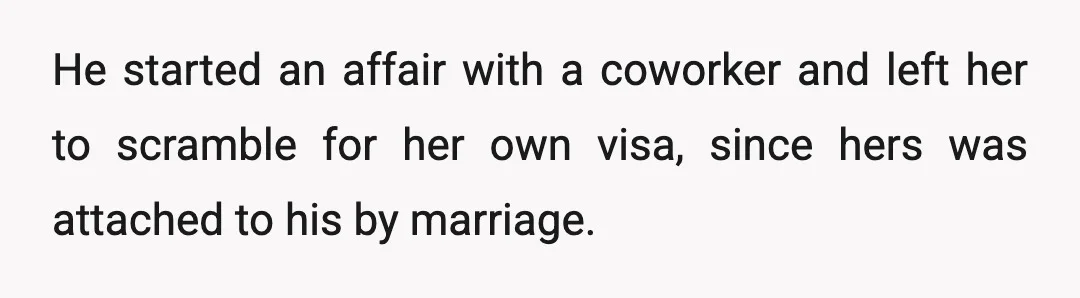 He started an affair with a coworker and left her to scramble for her own visa, since hers was attached to his by marriage.