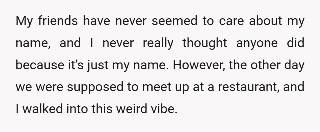 My friends have never seemed to care about my name, and I never really thought anyone did because it’s just my name. However, the other day we were supposed to...