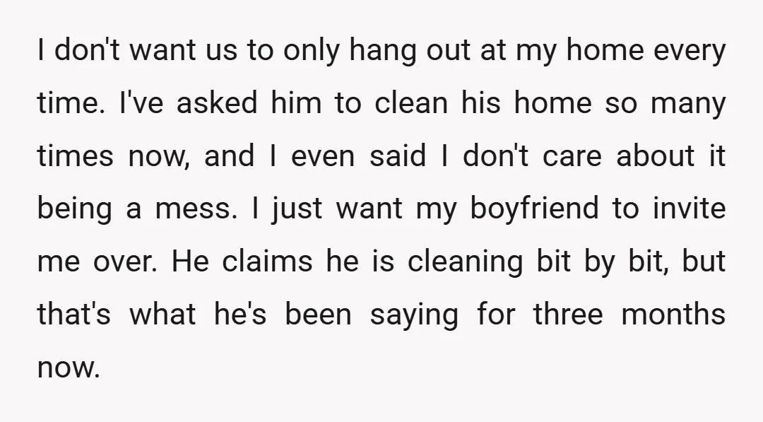 I don't want us to only hang out at my home every time. I've asked him to clean his home so many times now, and I even said I don't...
