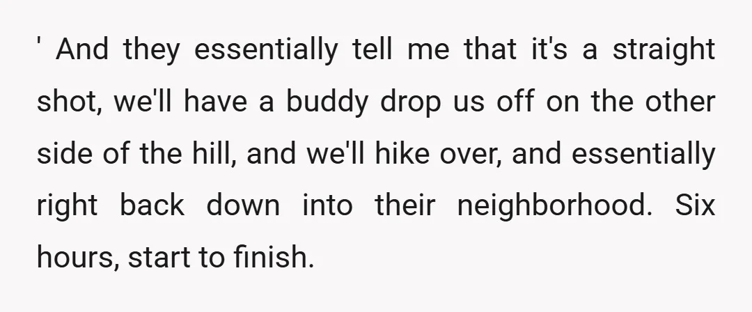 ' And they essentially tell me that it's a straight shot, we'll have a buddy drop us off on the other side of the hill, and we'll hike over, and...