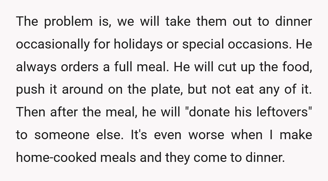 The problem is, we will take them out to dinner occasionally for holidays or special occasions. He always orders a full meal. He will cut up the food, push it...