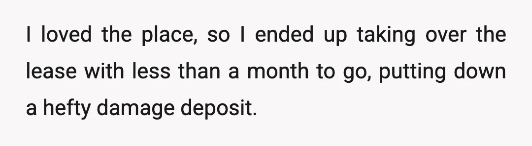 I loved the place, so I ended up taking over the lease with less than a month to go, putting down a hefty damage deposit.
