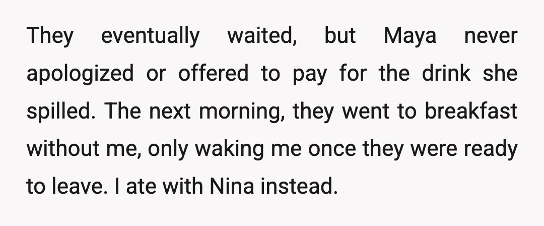 They eventually waited, but Maya never apologized or offered to pay for the drink she spilled. The next morning, they went to breakfast without me, only waking me once they...