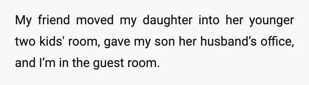 My friend moved my daughter into her younger two kids' room, gave my son her husband’s office, and I’m in the guest room.