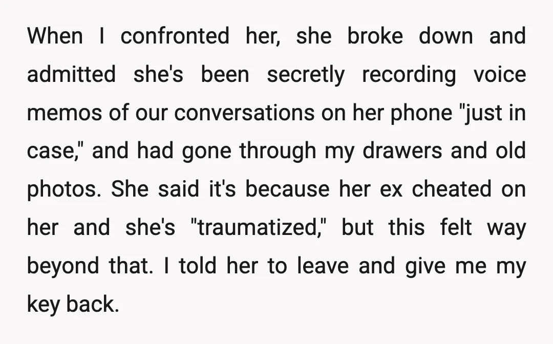 When I confronted her, she broke down and admitted she's been secretly recording voice memos of our conversations on her phone "just in case," and had gone through my drawers...