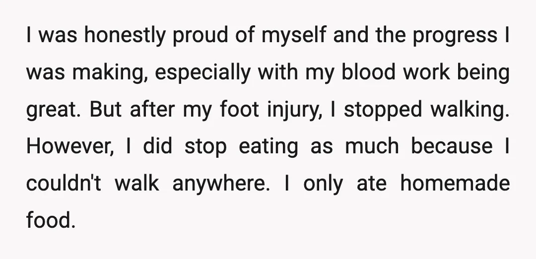 I was honestly proud of myself and the progress I was making, especially with my blood work being great. But after my foot injury, I stopped walking. However, I did...