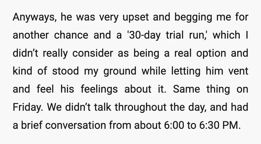 Anyways, he was very upset and begging me for another chance and a '30-day trial run,' which I didn’t really consider as being a real option and kind of stood...