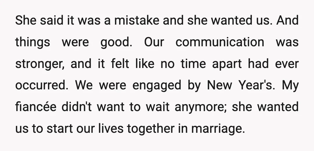 She said it was a mistake and she wanted us. And things were good. Our communication was stronger, and it felt like no time apart had ever occurred. We were...
